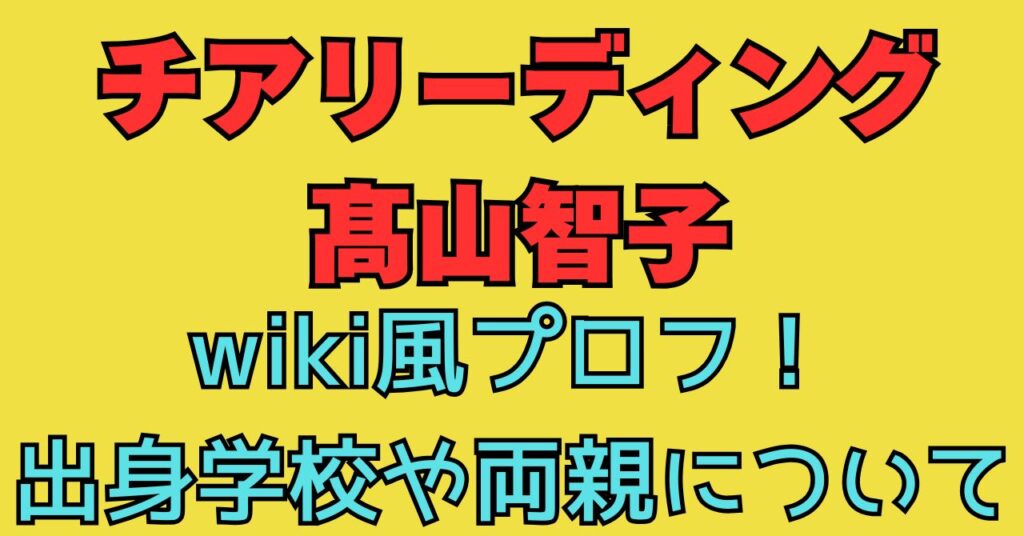 チアリーディング　髙山智子　wiki　出身地　小学校　中学校　高校　進学　進路　父親　母親　年齢　職業