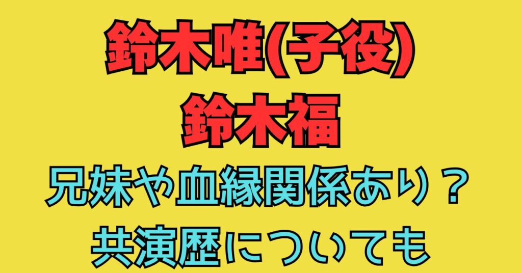 鈴木唯　子役　鈴木福　兄妹　兄　妹　関係性　共演歴　家族