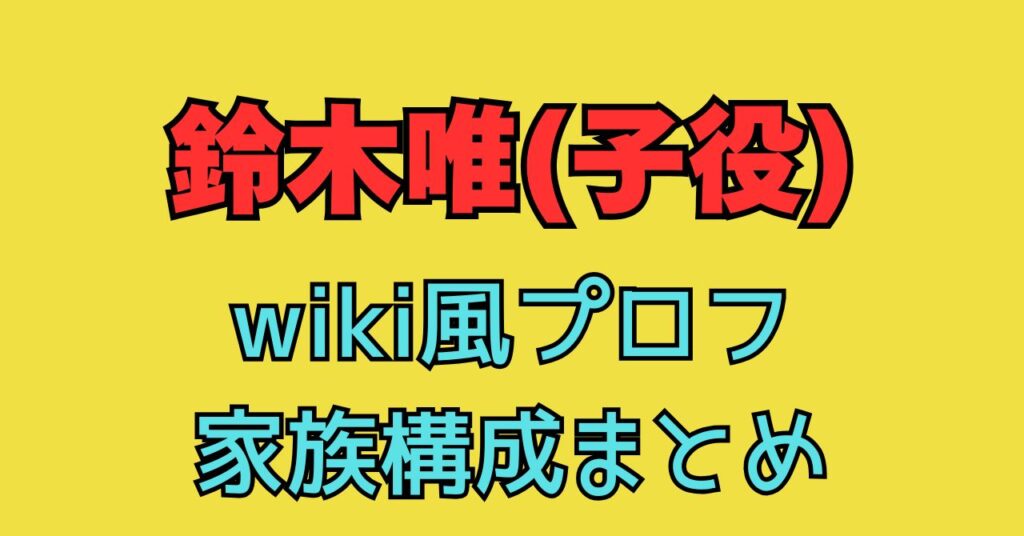 鈴木唯　子役　wiki　本名　両親　父親　母親　年齢　職業　家族構成