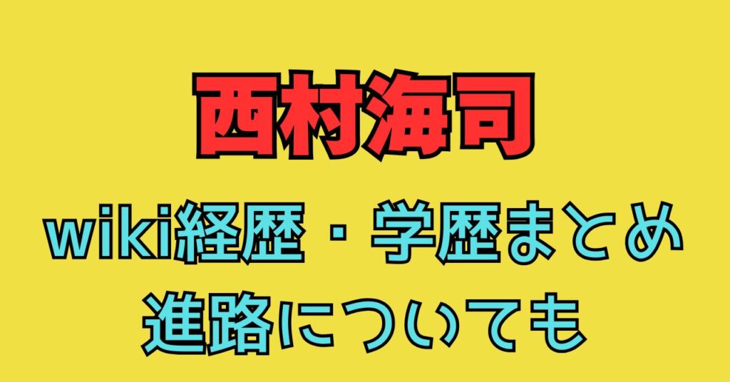 西村海司　wiki　プロフ　進路　学歴　小学校　中学校　高校　経歴　大学